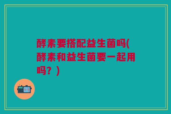 酵素要搭配益生菌吗(酵素和益生菌要一起用吗？)