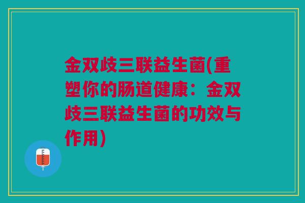 金双歧三联益生菌(重塑你的肠道健康:金双歧三联益生菌的功效与作用) 金双歧三联益生菌(重塑你的肠道健康:金双歧三联益生菌的功效与作用)