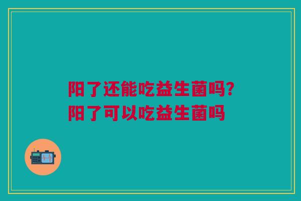 阳了还能吃益生菌吗?阳了可以吃益生菌吗 阳了还能吃益生菌吗?阳了可以吃益生菌吗
