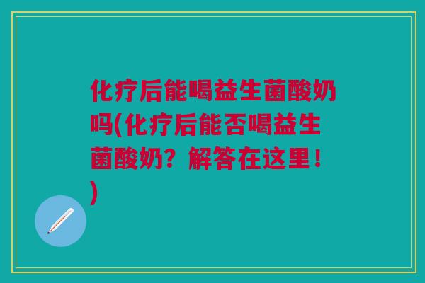 化疗后能喝益生菌酸奶吗(化疗后能否喝益生菌酸奶?解答在这里!)