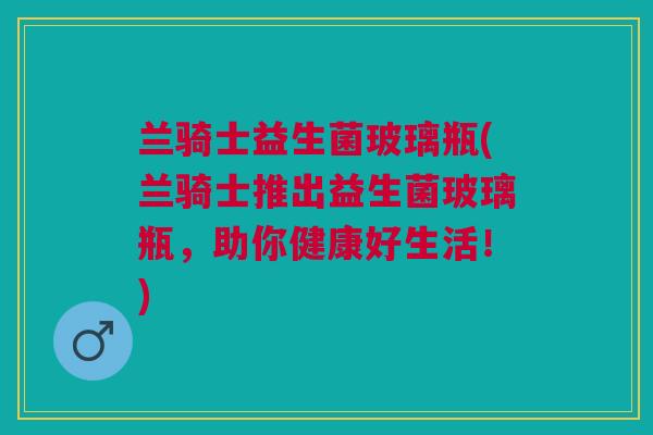 兰骑士益生菌玻璃瓶(兰骑士推出益生菌玻璃瓶,助你健康好生活!) 兰骑士益生菌玻璃瓶(兰骑士推出益生菌玻璃瓶,助你健康好生活!)