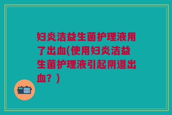 妇炎洁益生菌护理液用了出血(使用妇炎洁益生菌护理液引起阴道出血?)