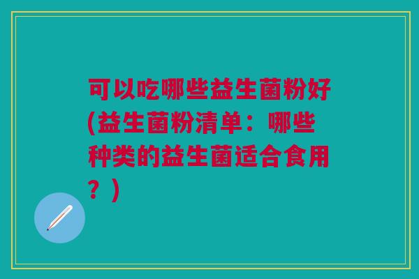 可以吃哪些益生菌粉好(益生菌粉清单:哪些种类的益生菌适合食用?)