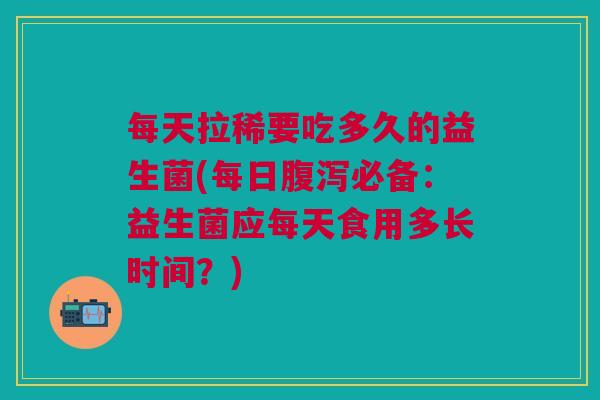 每天拉稀要吃多久的益生菌(每日腹泻必备:益生菌应每天食用多长时间?)