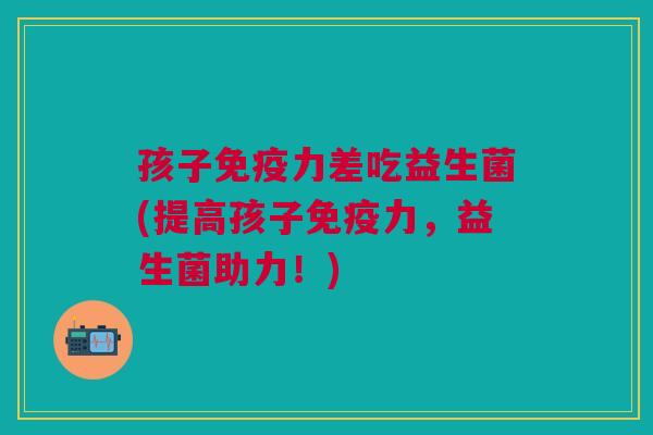 孩子免疫力差吃益生菌(提高孩子免疫力,益生菌助力!)