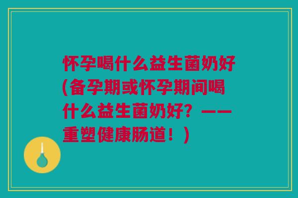 怀孕喝什么益生菌奶好(备孕期或怀孕期间喝什么益生菌奶好?——重塑健康肠道!) 怀孕喝什么益生菌奶好(备孕期或怀孕期间喝什么益生菌奶好?——重塑健康肠道!)