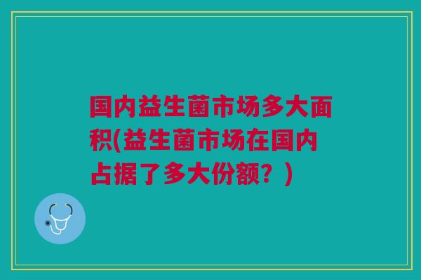 国内益生菌市场多大面积(益生菌市场在国内占据了多大份额?)