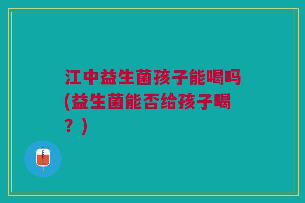 江中益生菌孩子能喝吗(益生菌能否给孩子喝?) 江中益生菌孩子能喝吗(益生菌能否给孩子喝?)