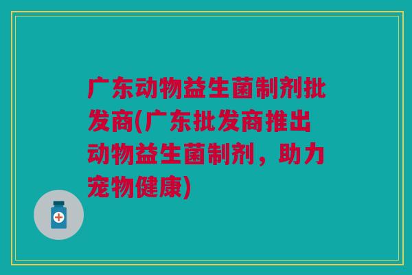 广东动物益生菌制剂批发商(广东批发商推出动物益生菌制剂，助力宠物健康)