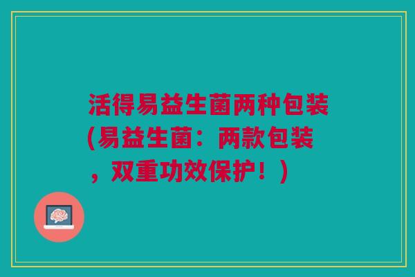活得易益生菌两种包装(易益生菌:两款包装,双重功效保护!)