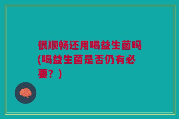 很顺畅还用喝益生菌吗(喝益生菌是否仍有必要?)