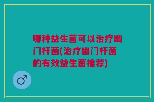 哪种益生菌可以治疗幽门杆菌(治疗幽门杆菌的有效益生菌推荐)