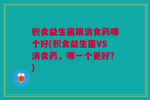 积食益生菌跟消食药哪个好(积食益生菌VS消食药,哪一个更好?) 积食益生菌跟消食药哪个好(积食益生菌VS消食药,哪一个更好?)
