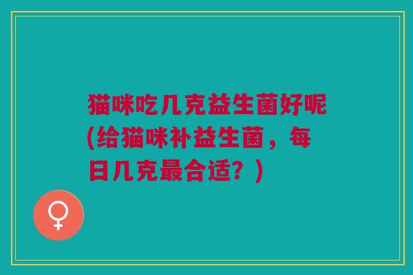 猫咪吃几克益生菌好呢(给猫咪补益生菌,每日几克最合适?)