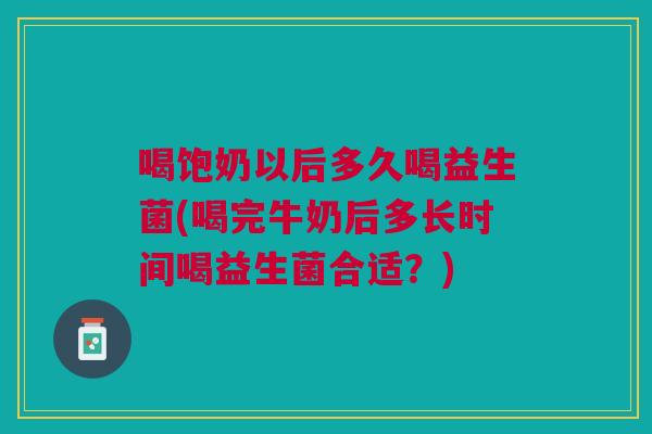 喝饱奶以后多久喝益生菌(喝完牛奶后多长时间喝益生菌合适?)