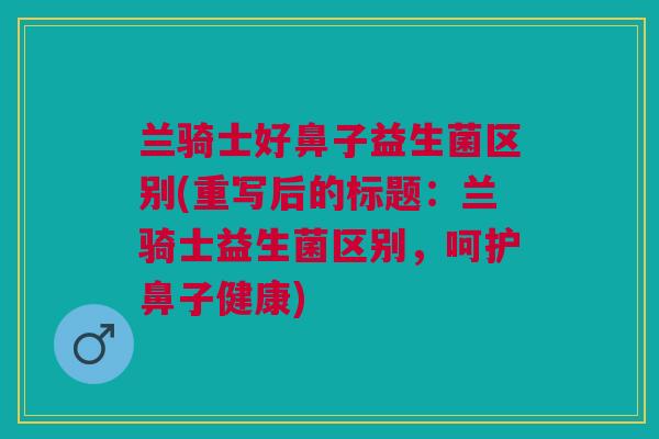 兰骑士好鼻子益生菌区别(重写后的标题:兰骑士益生菌区别,呵护鼻子健康)