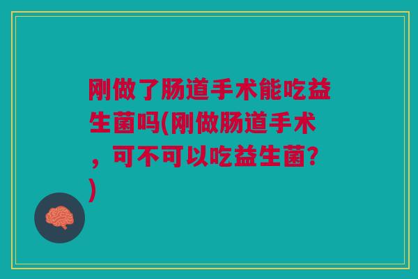 刚做了肠道手术能吃益生菌吗(刚做肠道手术,可不可以吃益生菌?) 刚做了肠道手术能吃益生菌吗(刚做肠道手术,可不可以吃益生菌?)