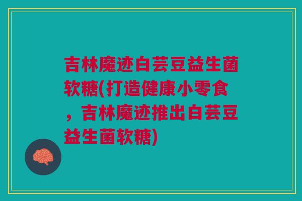 吉林魔迹白芸豆益生菌软糖(打造健康小零食,吉林魔迹推出白芸豆益生菌软糖)