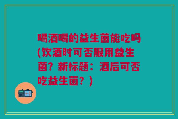 喝酒喝的益生菌能吃吗(饮酒时可否服用益生菌?新标题:酒后可否吃益生菌?) 喝酒喝的益生菌能吃吗(饮酒时可否服用益生菌?新标题:酒后可否吃益生菌?)
