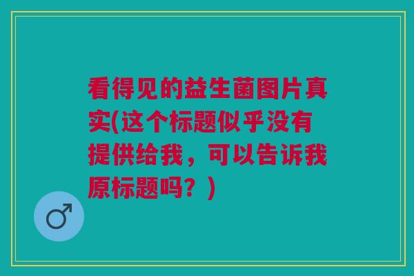 看得见的益生菌图片真实(这个标题似乎没有提供给我,可以告诉我原标题吗?)