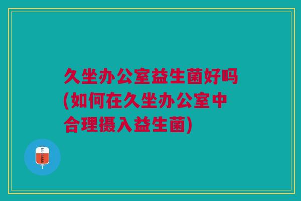 久坐办公室益生菌好吗(如何在久坐办公室中合理摄入益生菌)