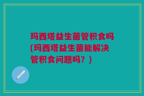 玛西塔益生菌管积食吗(玛西塔益生菌能解决管积食问题吗?)