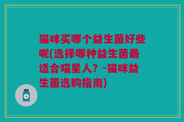 猫咪买哪个益生菌好些呢(选择哪种益生菌适合喵星人?-猫咪益生菌选购指南) 猫咪买哪个益生菌好些呢(选择哪种益生菌适合喵星人?-猫咪益生菌选购指南)