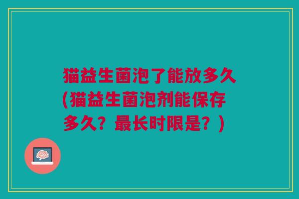 猫益生菌泡了能放多久(猫益生菌泡剂能保存多久?长时限是?) 猫益生菌泡了能放多久(猫益生菌泡剂能保存多久?长时限是?)