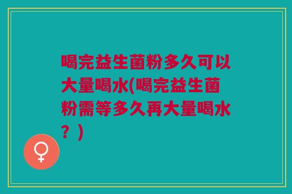 喝完益生菌粉多久可以大量喝水(喝完益生菌粉需等多久再大量喝水?)