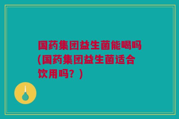 国药集团益生菌能喝吗(国药集团益生菌适合饮用吗?)