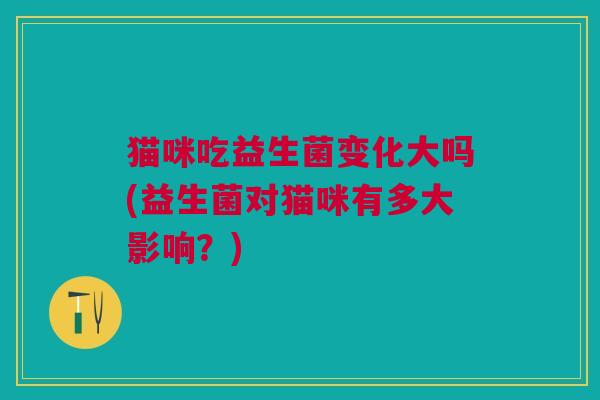 猫咪吃益生菌变化大吗(益生菌对猫咪有多大影响?)