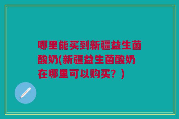 哪里能买到新疆益生菌酸奶(新疆益生菌酸奶在哪里可以购买?) 哪里能买到新疆益生菌酸奶(新疆益生菌酸奶在哪里可以购买?)