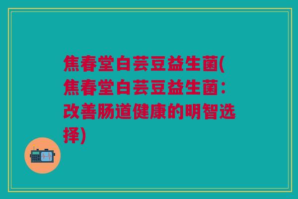 焦春堂白芸豆益生菌(焦春堂白芸豆益生菌:改善肠道健康的明智选择)
