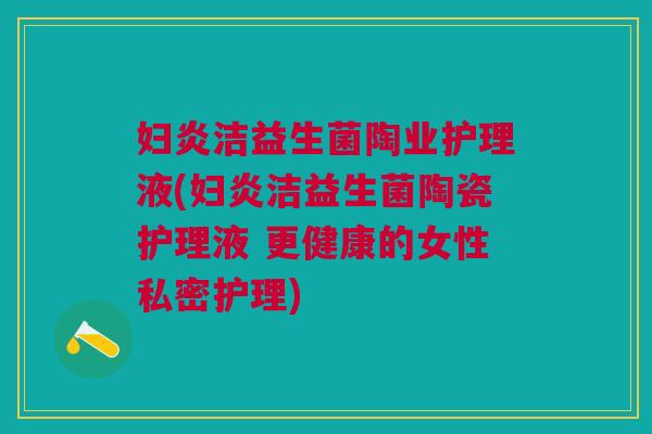 妇炎洁益生菌陶业护理液(妇炎洁益生菌陶瓷护理液 更健康的女性私密护理) 妇炎洁益生菌陶业护理液(妇炎洁益生菌陶瓷护理液 更健康的女性私密护理)