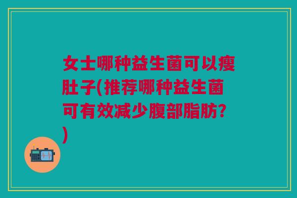 女士哪种益生菌可以瘦肚子(推荐哪种益生菌可有效减少腹部脂肪?)