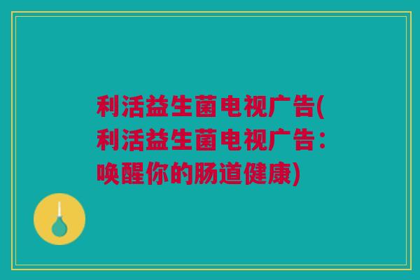 利活益生菌电视广告(利活益生菌电视广告:唤醒你的肠道健康) 利活益生菌电视广告(利活益生菌电视广告:唤醒你的肠道健康)
