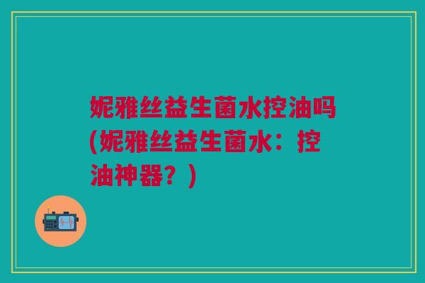 妮雅丝益生菌水控油吗(妮雅丝益生菌水:控油神器?) 妮雅丝益生菌水控油吗(妮雅丝益生菌水:控油神器?)