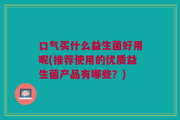 口气买什么益生菌好用呢(推荐使用的优质益生菌产品有哪些?)