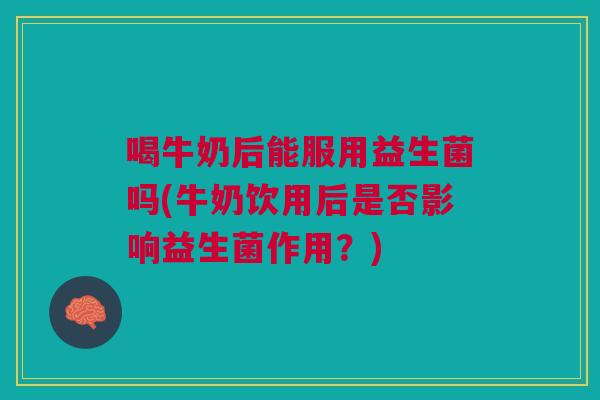 喝牛奶后能服用益生菌吗(牛奶饮用后是否影响益生菌作用?) 喝牛奶后能服用益生菌吗(牛奶饮用后是否影响益生菌作用?)