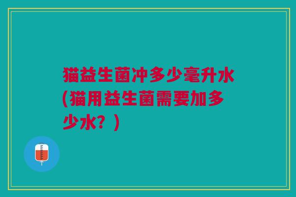 猫益生菌冲多少毫升水(猫用益生菌需要加多少水?) 猫益生菌冲多少毫升水(猫用益生菌需要加多少水?)