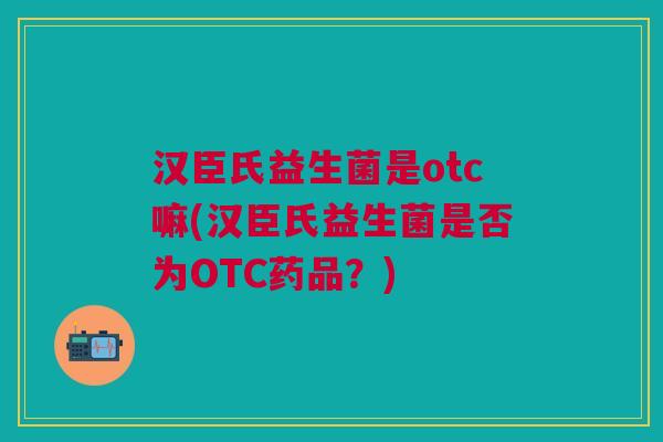 汉臣氏益生菌是otc嘛(汉臣氏益生菌是否为OTC药品?)