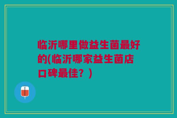临沂哪里做益生菌最好的(临沂哪家益生菌店口碑最佳?)