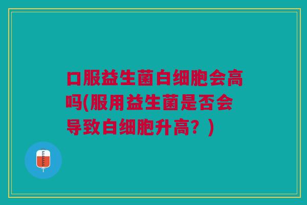 口服益生菌会高吗(服用益生菌是否会导致升高?) 口服益生菌会高吗(服用益生菌是否会导致升高?)