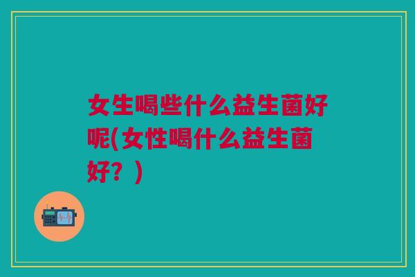 女生喝些什么益生菌好呢(女性喝什么益生菌好?)