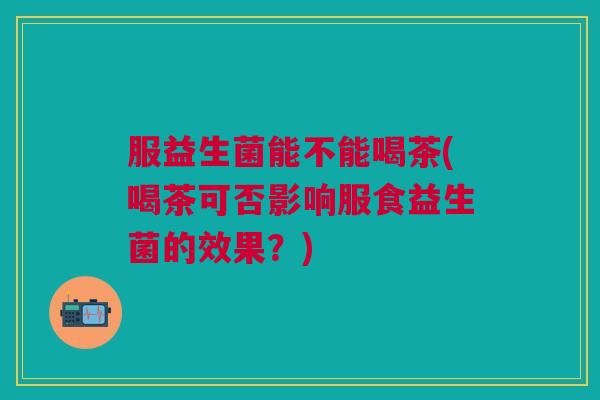 服益生菌能不能喝茶(喝茶可否影响服食益生菌的效果?)