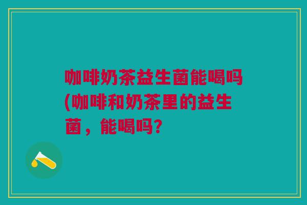 咖啡奶茶益生菌能喝吗(咖啡和奶茶里的益生菌,能喝吗? 咖啡奶茶益生菌能喝吗(咖啡和奶茶里的益生菌,能喝吗?