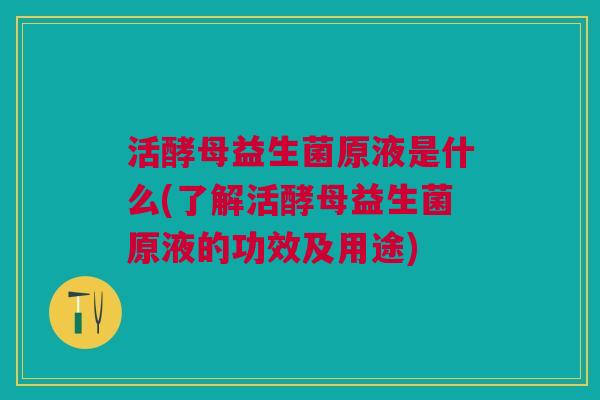 活酵母益生菌原液是什么(了解活酵母益生菌原液的功效及用途) 活酵母益生菌原液是什么(了解活酵母益生菌原液的功效及用途)