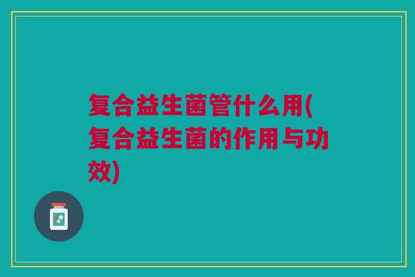 复合益生菌管什么用(复合益生菌的作用与功效)