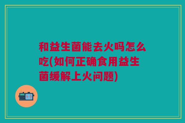 和益生菌能去火吗怎么吃(如何正确食用益生菌缓解上火问题)