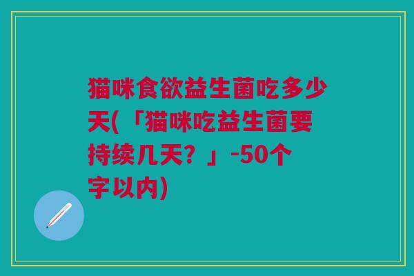 猫咪益生菌吃多少天(「猫咪吃益生菌要持续几天?」-50个字以内) 猫咪益生菌吃多少天(「猫咪吃益生菌要持续几天?」-50个字以内)